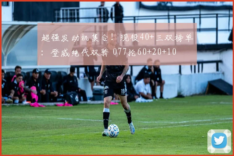 超强发动机集合！现役40+三双榜单：登威绝代双骄 077抡60+20+10