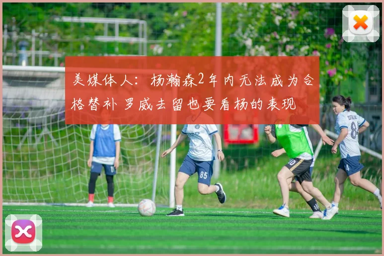 美媒体人：杨瀚森2年内无法成为合格替补 罗威去留也要看杨的表现