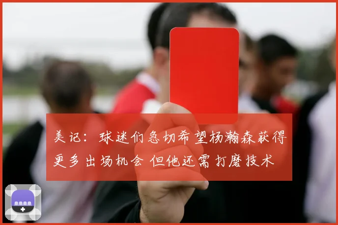 美记：球迷们急切希望杨瀚森获得更多出场机会 但他还需打磨技术