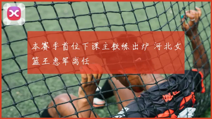 本赛季首位下课主教练出炉 河北女篮王惠军离任