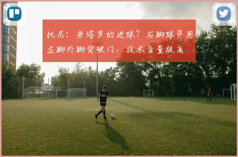 托尼：劳塔罗的进球？右脚球员用左脚外脚背破门，技术含量极高