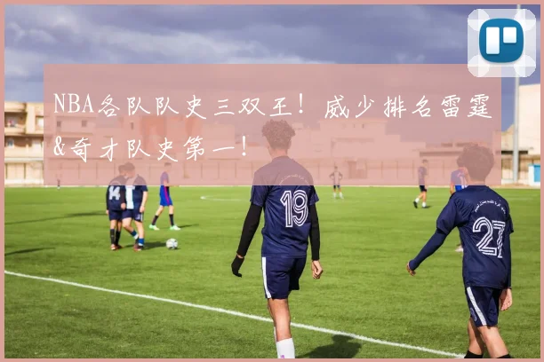 NBA各队队史三双王！威少排名雷霆&奇才队史第一！