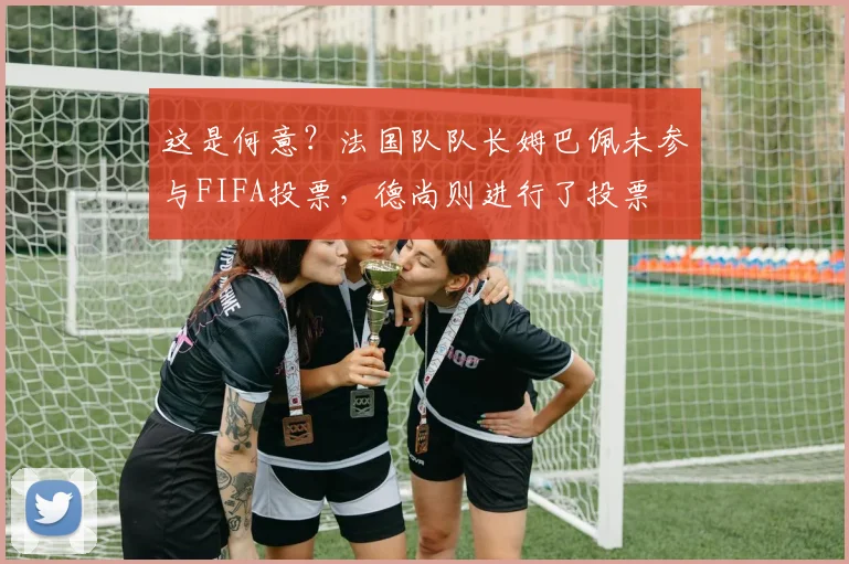 这是何意？法国队队长姆巴佩未参与FIFA投票，德尚则进行了投票