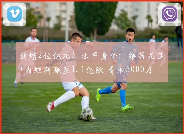 新增2位亿元！法甲身价：维蒂尼亚+内维斯涨至1.1亿欧 青木5000万
